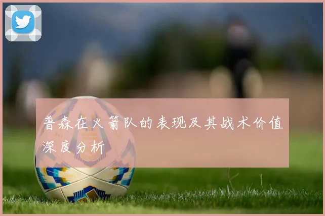 普森在火箭队的表现及其战术价值深度分析