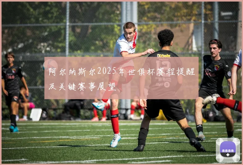 阿尔纳斯尔2025年世俱杯赛程提醒及关键赛事展望