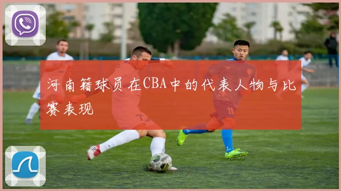 河南籍球员在CBA中的代表人物与比赛表现