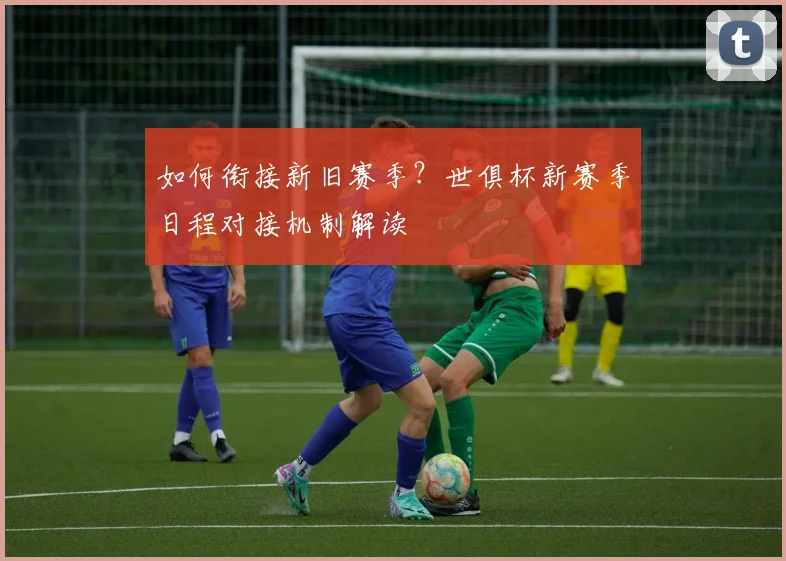 如何衔接新旧赛季？世俱杯新赛季日程对接机制解读