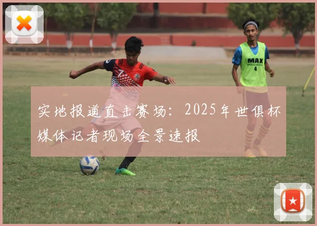 实地报道直击赛场：2025年世俱杯媒体记者现场全景速报
